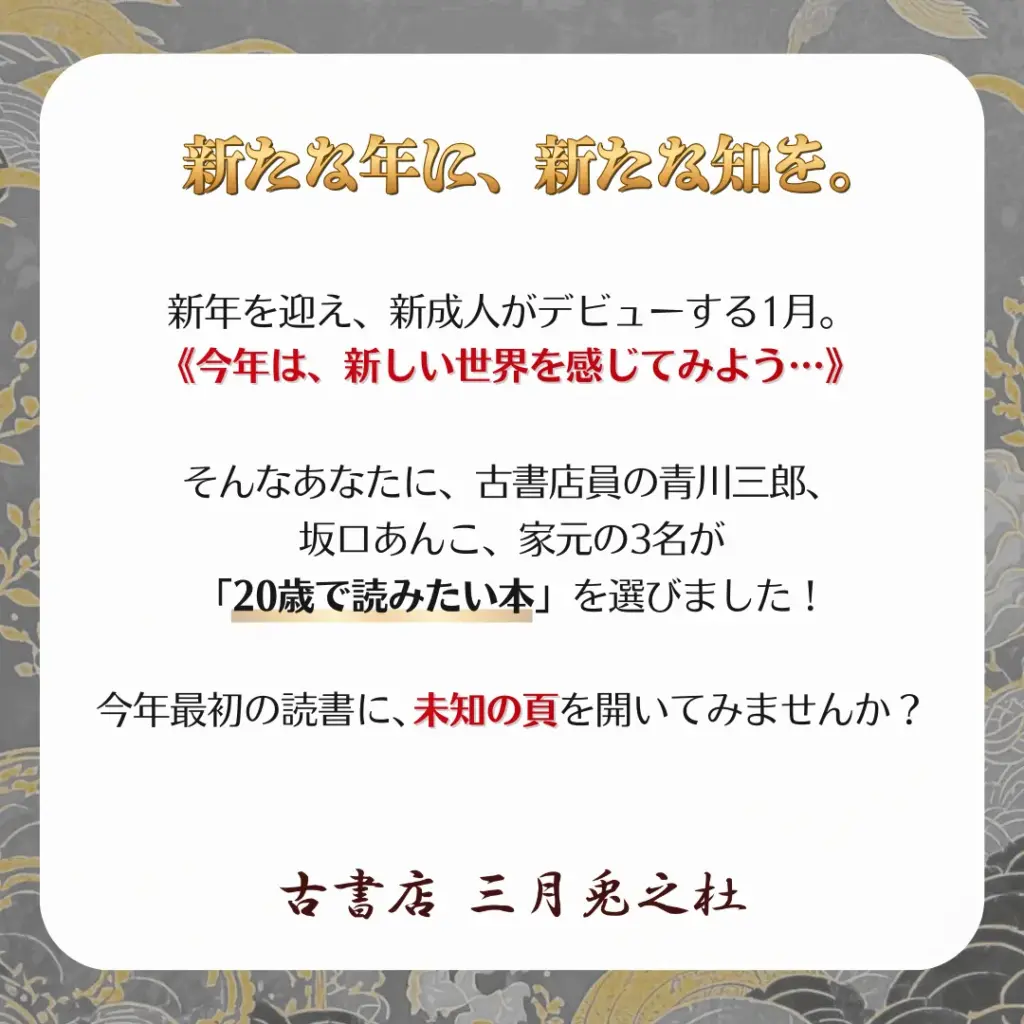 新たな年に、新たな知を。
新年を迎え、新成人がデビューする1月。
《今年は、新しい世界を感じてみよう…》
そんなあなたに、古書店員の青川三郎、坂口あんこ、家元の3名が「20歳で読みたい本」を選びました！
今年最初の読書に、未知の頁を開いてみませんか？