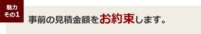 魅力その１ 事前の見積金額をお約束します。