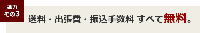 魅力その３ 送料・出張費・振込手数料 すべて無料。