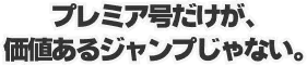 プレミア号だけが、価値あるジャンプじゃない。