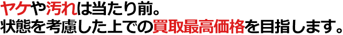 ヤケや汚れは当たり前。状態を考慮した上での買取最高価格を目指します。